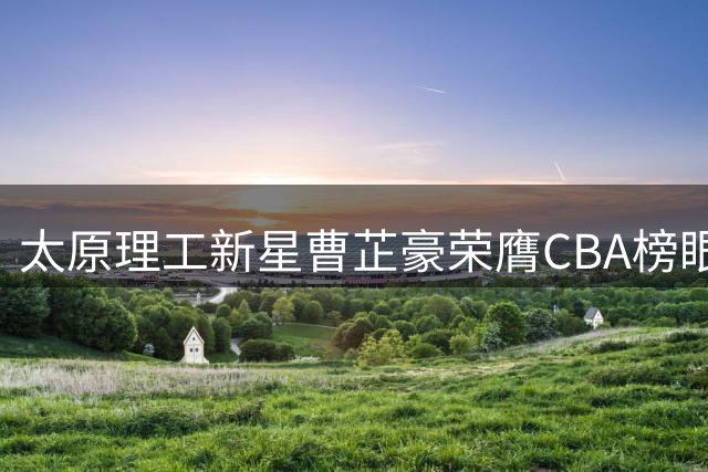 太原理工新星曹芷豪荣膺CBA榜眼 江苏男篮收获全能后卫