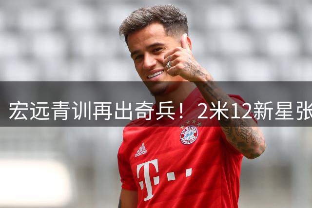 宏远青训再出奇兵！2米12新星张家睿升一队补强内线短板