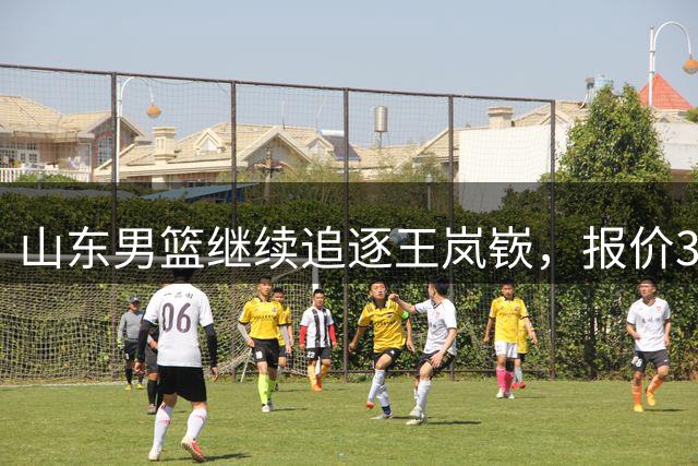 山东男篮继续追逐王岚嵚，报价3000万转会费，辽宁男篮或会放人！