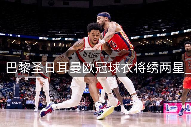 巴黎圣日耳曼欧冠球衣将绣两星 法甲战袍延续简约设计