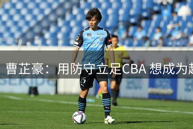 曹芷豪：用防守立足CBA 想成为赵睿那样全面的后卫 偶像是詹姆斯