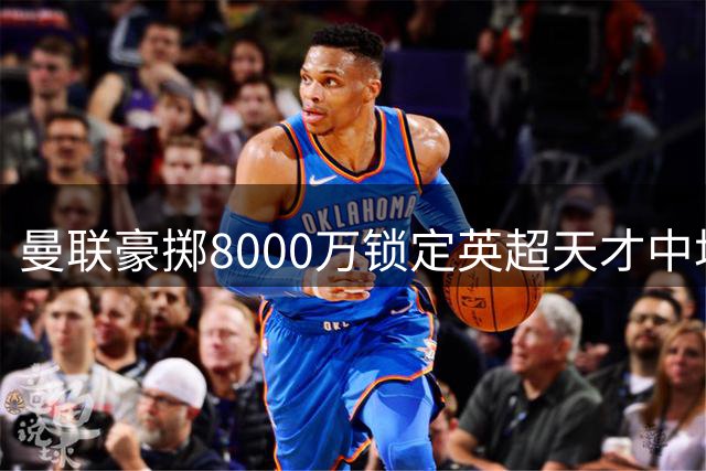 曼联豪掷8000万锁定英超天才中场 全面升级中场配置