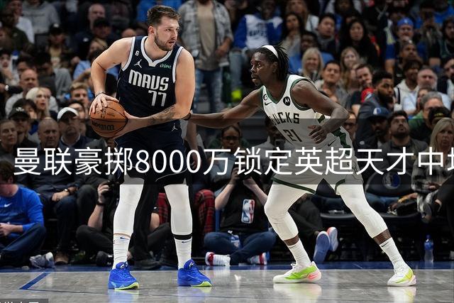 曼联豪掷8000万锁定英超天才中场 全面升级中场配置