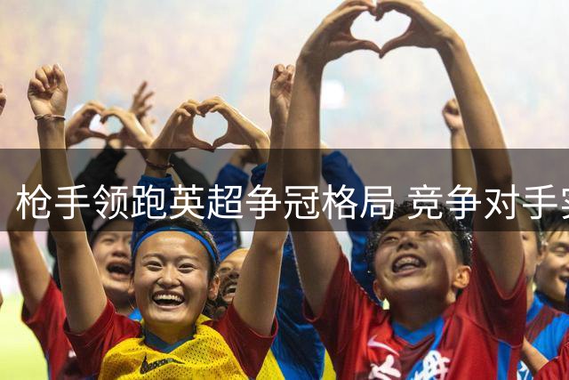 枪手领跑英超争冠格局 竞争对手实力渐显不足