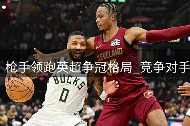 枪手领跑英超争冠格局 竞争对手实力渐显不足