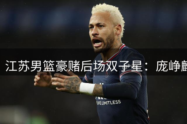 江苏男篮豪赌后场双子星：庞峥麟+曹芷豪能否撑起未来？