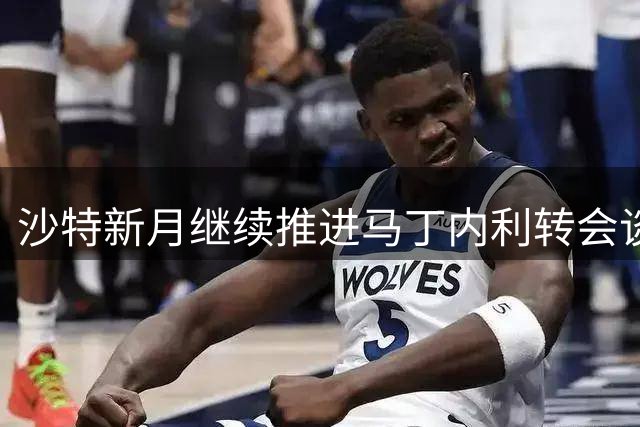 沙特新月继续推进马丁内利转会谈判 球员尚未启程