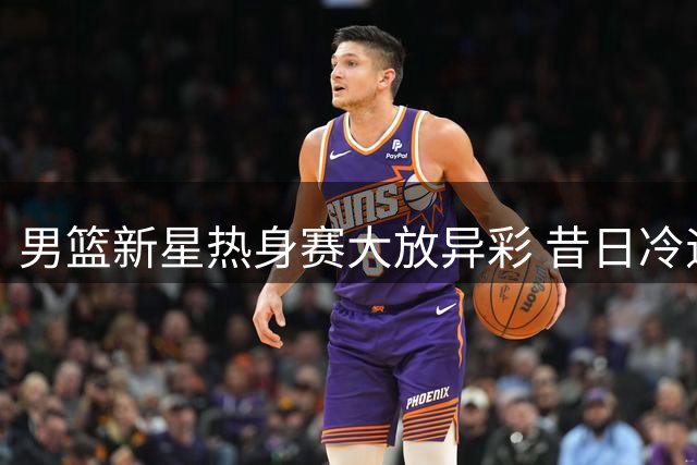 男篮新星热身赛大放异彩 昔日冷遇终迎爆发契机