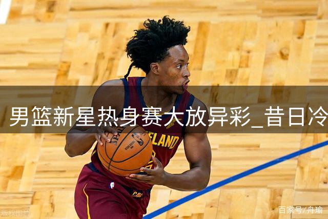 男篮新星热身赛大放异彩 昔日冷遇终迎爆发契机