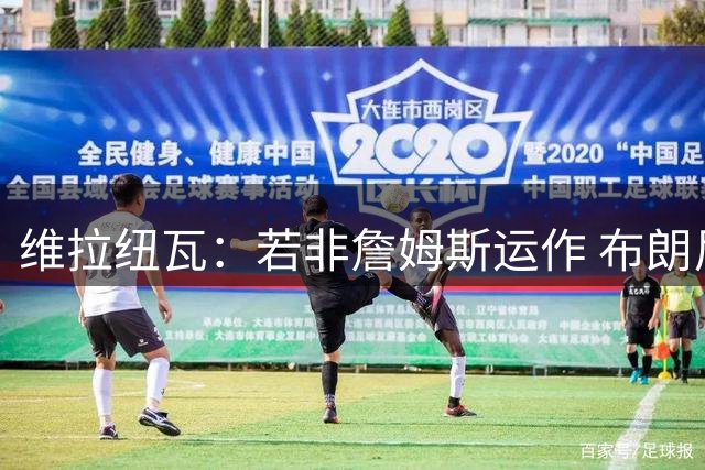 维拉纽瓦：若非詹姆斯运作 布朗尼根本选不上 后者大学时场均4分