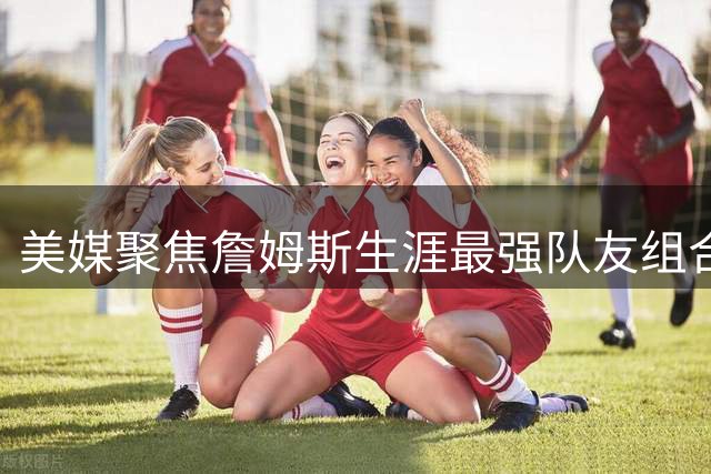 美媒聚焦詹姆斯生涯最强队友组合，这套阵容实力如何？