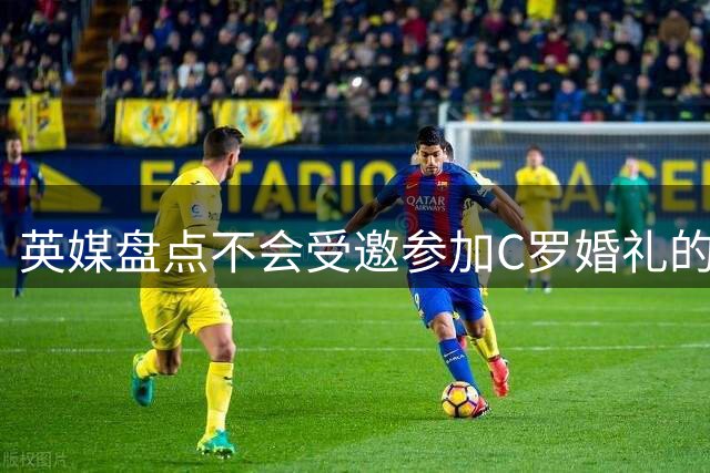 英媒盘点不会受邀参加C罗婚礼的人：鲁尼滕哈格在列