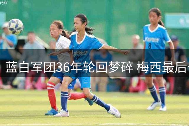 蓝白军团36年轮回梦碎 梅西最后一舞诠释足球最悲壮美学