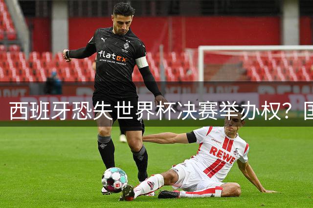 西班牙恐失世界杯决赛举办权？国际足联回应引发关注