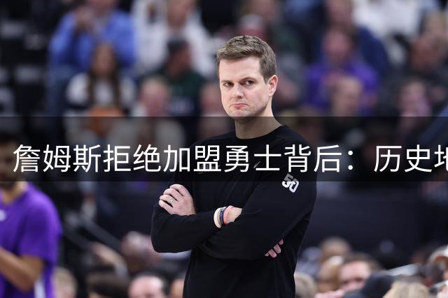 詹姆斯拒绝加盟勇士背后：历史地位考量远超阵容吸引力