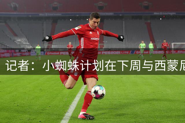 记者：小蜘蛛计划在下周与西蒙尼会面，并表达希望离队的想法
