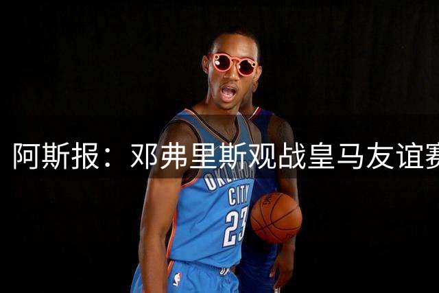 阿斯报：邓弗里斯观战皇马友谊赛，阿诺德表现出色回应竞争挑战