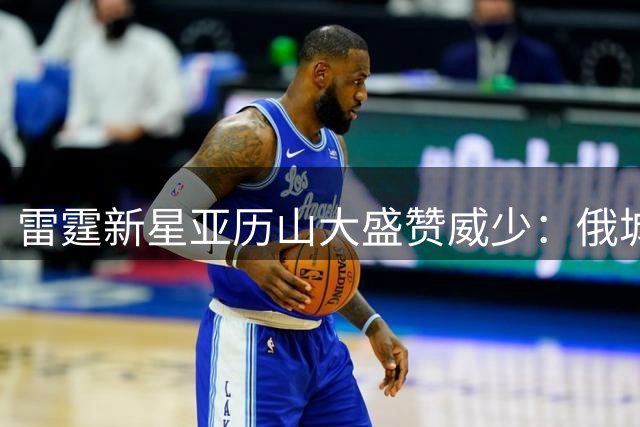 雷霆新星亚历山大盛赞威少：俄城永远的传奇人物