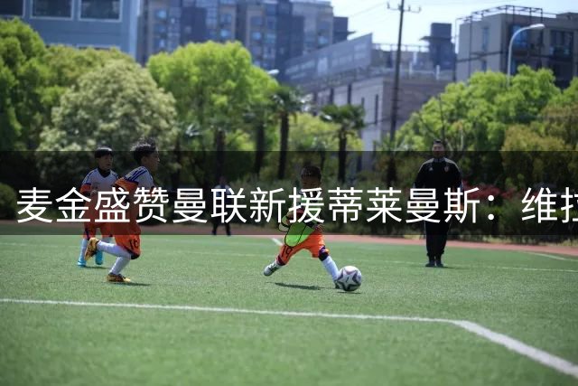 麦金盛赞曼联新援蒂莱曼斯：维拉重大损失，红魔宝贵财富