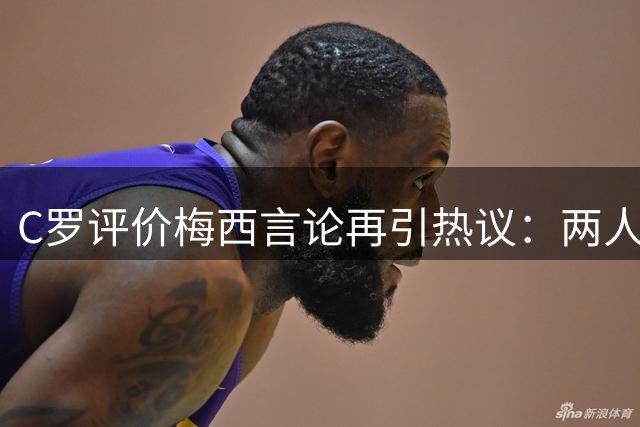 C罗评价梅西言论再引热议：两人互相成就，共同提升足球高度